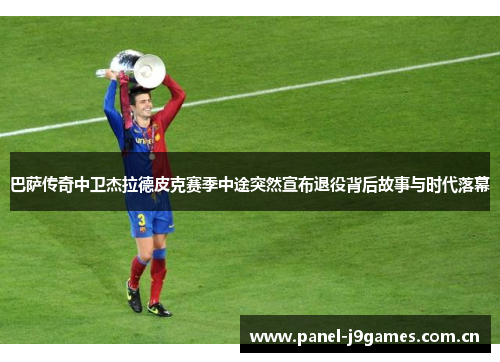 巴萨传奇中卫杰拉德皮克赛季中途突然宣布退役背后故事与时代落幕 巴萨传奇中卫杰拉德皮克赛季中途突然宣布退役背后故事与时代落幕
