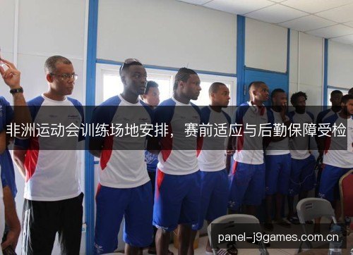 非洲运动会训练场地安排,赛前适应与后勤保障受检 非洲运动会训练场地安排,赛前适应与后勤保障受检